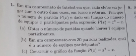 Em um campeonato de futebol em que, cada clube vai jo 8。
gar com o outro duas vezes, em turno e returno. Tem que
P(x) e dado em função do número
o número de partida de equipes e participantes pela expressão P(x)=x^3-x. 
(a) Obter o número de partidas quando houver 7 equipes
participantes.
(b) Em um campeonato com 30 partidas realizadas, qual 9.
é o número de equipes participantes?
(c) Construir o gráfico da função P(z)=z^2-z.