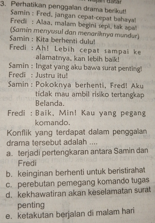 vaján dätár
3. Perhatikan penggalan drama berikut!
Samin : Fred, jangan cepat-cepat bahaya!
Fredi : Alaa, malam begini sepi, tak apa!
(Samin menyusul dan menariknya mundur)
Samin : Kita berhenti dulu!
Fredi : Ah! Lebih cepat sampai ke
alamatnya, kan lebih baik!
Samin : Ingat yang aku bawa surat penting!
Fredi : Justru itu!
Samin : Pokoknya berhenti, Fred! Aku
tidak mau ambil risiko tertangkap
Belanda.
Fredi : Baik, Min! Kau yang pegang
komando.
Konflik yang terdapat dalam penggalan
drama tersebut adalah ....
a. terjadi pertengkaran antara Samin dan
Fredi
b. keinginan berhenti untuk beristirahat
c. perebutan pemegang komando tugas
d. kekhawatiran akan keselamatan surat
penting
e. ketakutan berjalan di malam hari