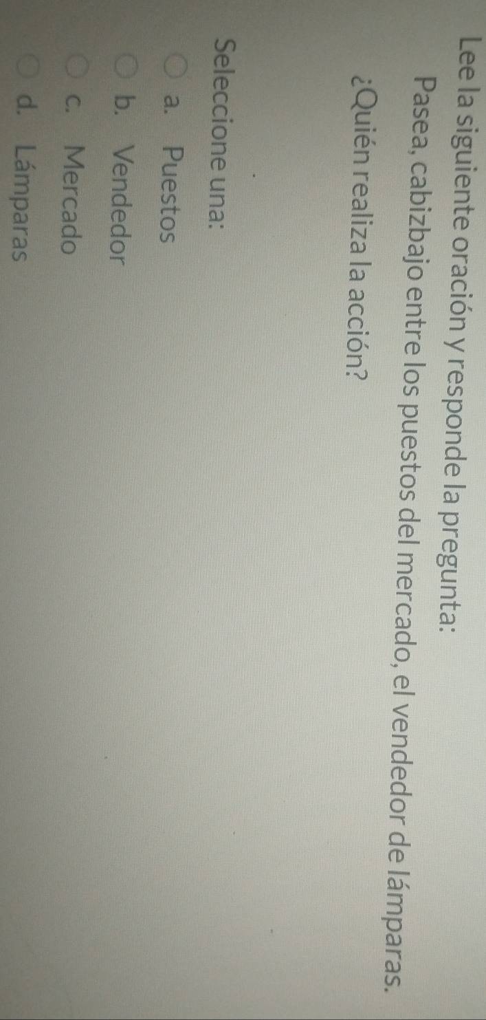 Lee la siguiente oración y responde la pregunta:
Pasea, cabizbajo entre los puestos del mercado, el vendedor de lámparas.
¿Quién realiza la acción?
Seleccione una:
a. Puestos
b. Vendedor
c. Mercado
d. Lámparas