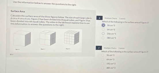 Use the information below to answer the questions to the right.
Surface Area
Calculate the surface area of the three figures below. The size of each large cube is 6 Multiple Cholce 2 points
. 4 cm x 4 cm x 4 cm. Figure 2 has been divided into 8 equal cubes, and Figure 3 has Which of the following is the surface area of Figure 1?
been divided into 64 equal cubes. The video in the lab lesson explains how to use
this information to answer the questions to the right. o 95cm^(wedge)3
64cm^(wedge)3
256cm^(wedge)3
384cm^43
Mult/ple Choice 2 points
Hgr lFigure 1 four 1 7 Which of the following is the surface area of Figure 2?
ew
96cm^2
64cm^(wedge)3
192cm^(wedge)3
384cm^(wedge)3