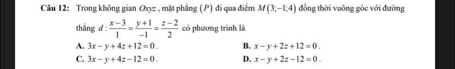 Trong không gian Oxyz , mặt phẳng (P) đi qua điểm M(3;-1;4) đồng thời vuông góc với đường
thắng d :  (x-3)/1 = (y+1)/-1 = (z-2)/2  có phương trình là
A. 3x-y+4z+12=0. B. x-y+2z+12=0.
C. 3x-y+4z-12=0. D. x-y+2z-12=0.