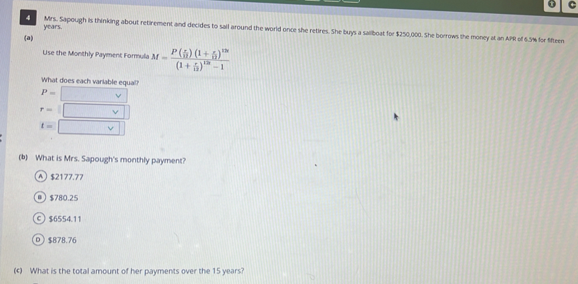 years.
4 Mrs. Sapough is thinking about retirement and decides to sail around the world once she retires. She buys a saliboat for $250,000. She borrows the money at an APR of 6.5% for fifteen
(a)
Use the Monthly Payment Formula M=frac P( r/12 )(1+ r/12 )^12t(1+ r/12 )^12t-1
What does each variable equal?
P=
r=
t=
(b) What is Mrs. Sapough's monthly payment?
A $2177.77
в $780.25
c $6554.11
D $878.76
(c) What is the total amount of her payments over the 15 years?