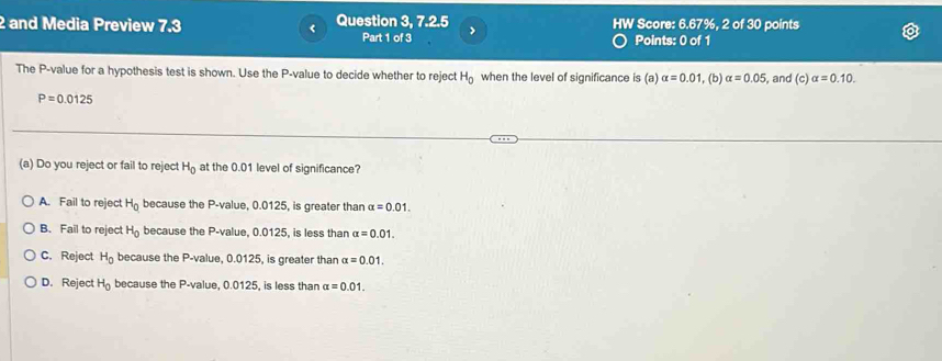 and Media Preview 7.3 < Question 3, 7.2.5 HW Score:  6.67%, 2 of 30 points
Part 1 of 3 Points: 0 of 1
The P -value for a hypothesis test is shown. Use the P -value to decide whether to reject H_0 when the level of significance is (a) alpha =0.01 , (b) alpha =0.05 , and (c)alpha =0.10.
P=0.0125
(a) Do you reject or fail to reject H_0 at the 0.01 level of significance?
A. Fail to reject H_0 because the P -value, 0.0125, is greater than alpha =0.01.
B. Fail to reject H_0 because the P -value, 0.0125, is less than alpha =0.01.
C. Reject H_0 because the P -value, 0.0125, is greater than alpha =0.01.
D. Reject H_0 because the P -value, 0.0125, is less than alpha =0.01.