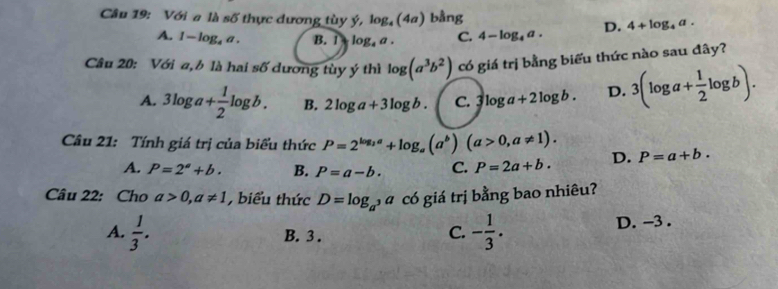 Với a là số thực dương tùy ý, log _4(4a) bằng 4+log _4a.
A. 1-log _4a. B. 1 l g.6 . C. 4-log _4a. D.
Câu 20: Với a,b là hai số dương tùy ý thì log (a^3b^2) có giá trị bằng biểu thức nào sau đây?
A. 3log a+ 1/2 log b. B. 2log a+3log b. C. 3 log a+2log b. D. 3(log a+ 1/2 log b). 
Câu 21: Tính giá trị của biểu thức P=2^(log _2)a+log _a(a^b)(a>0,a!= 1). D. P=a+b.
A. P=2^a+b. B. P=a-b. C. P=2a+b. 
Câu 22: Cho a>0, a!= 1 , biểu thức D=log _a^3a có giá trị bằng bao nhiêu?
A.  1/3 . B. 3. D. -3.
C. - 1/3 .