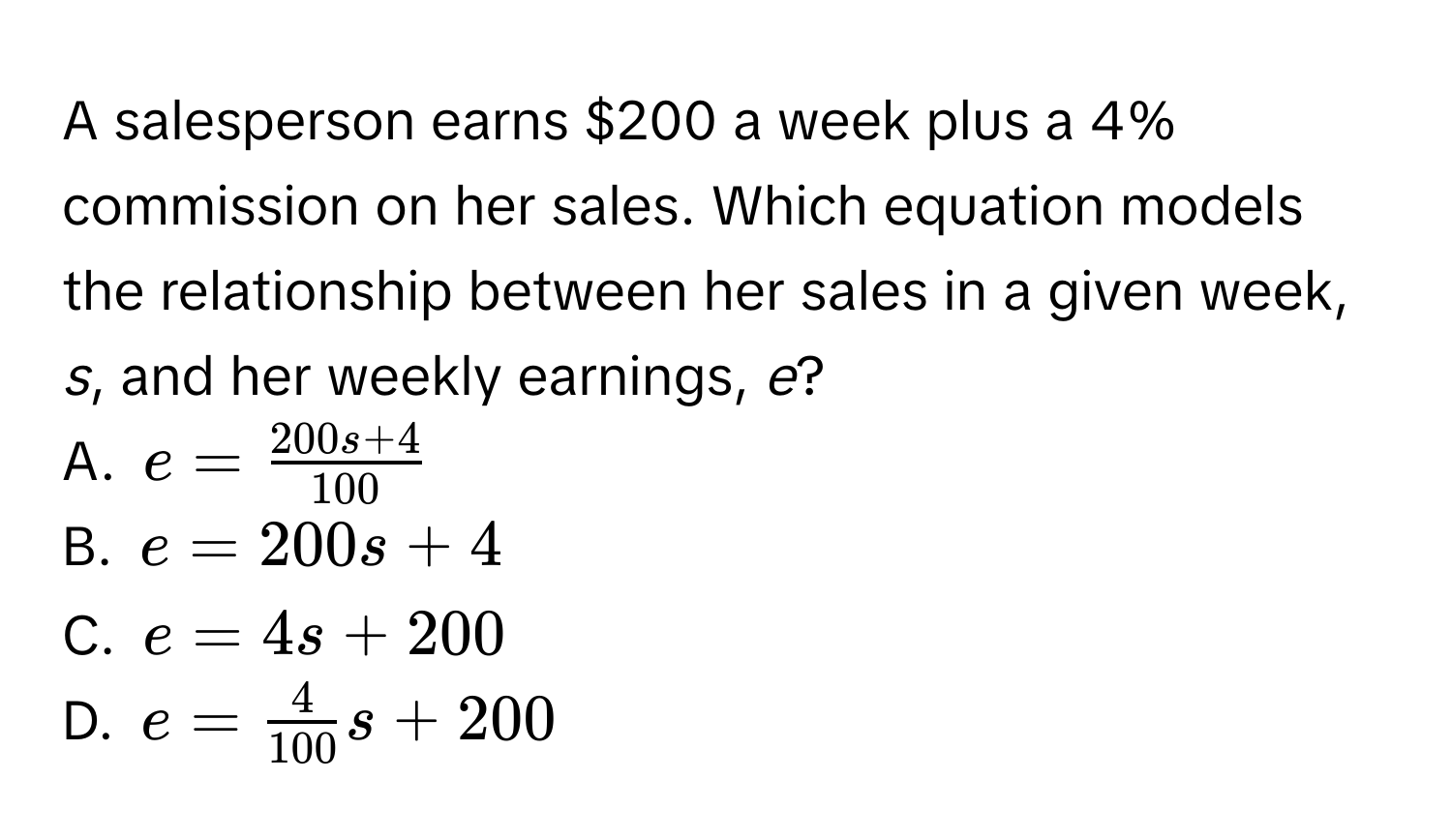 A salesperson earns $200 a week plus a 4% commission on her sales. Which equation models the relationship between her sales in a given week, *s*, and her weekly earnings, *e*? 
A. $e =  (200s + 4)/100 $
B. $e = 200s + 4$
C. $e = 4s + 200$
D. $e =  4/100 s + 200$