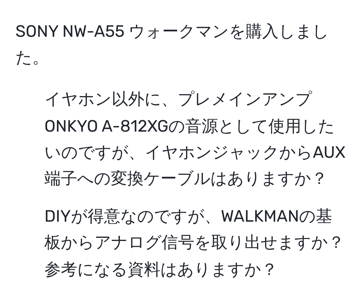 SONY NW-A55 ウォークマンを購入しました。  
1. イヤホン以外に、プレメインアンプONKYO A-812XGの音源として使用したいのですが、イヤホンジャックからAUX端子への変換ケーブルはありますか？  
2. DIYが得意なのですが、WALKMANの基板からアナログ信号を取り出せますか？参考になる資料はありますか？