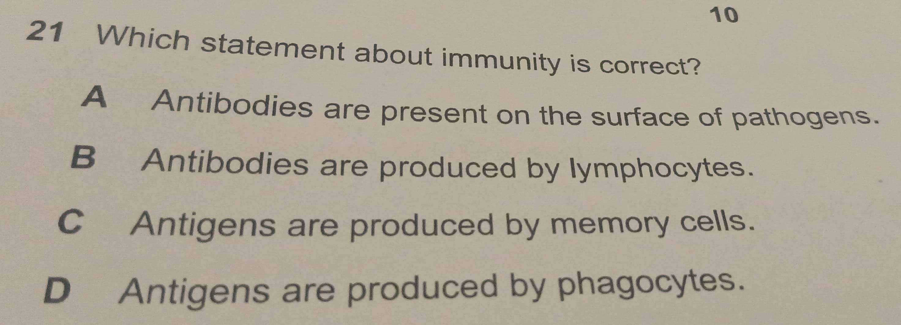 10
21 Which statement about immunity is correct?
A Antibodies are present on the surface of pathogens.
B Antibodies are produced by lymphocytes.
C Antigens are produced by memory cells.
D Antigens are produced by phagocytes.