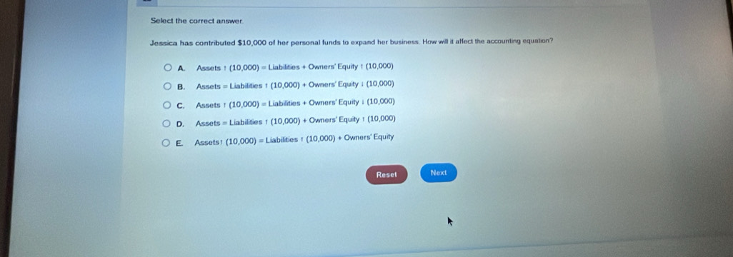 Select the correct answer.
Jessica has contributed $10,000 of her personal funds to expand her business. How will it affect the accounting equation?
A. Assets t (10,000)=Liabildies+Owners'Equity:(10,000)
B. Assets = Liabilities I(10,000)+Owners'Equity:(10,000)
C. Assets! (10,000)=Liabilities+Owners'Equity+(10,000)
D. Assets = Lia bilities1(10,000)+Owners'Equity1(10,000)
E. Assets (10,000)=Liabilities1(10,000)+Owners'Equity
Reset Next