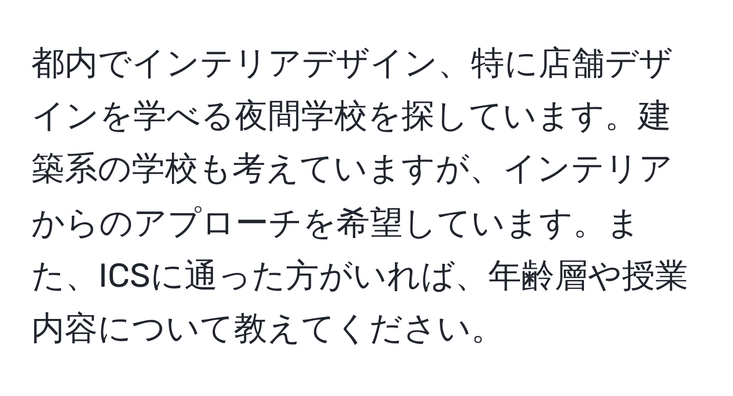 都内でインテリアデザイン、特に店舗デザインを学べる夜間学校を探しています。建築系の学校も考えていますが、インテリアからのアプローチを希望しています。また、ICSに通った方がいれば、年齢層や授業内容について教えてください。