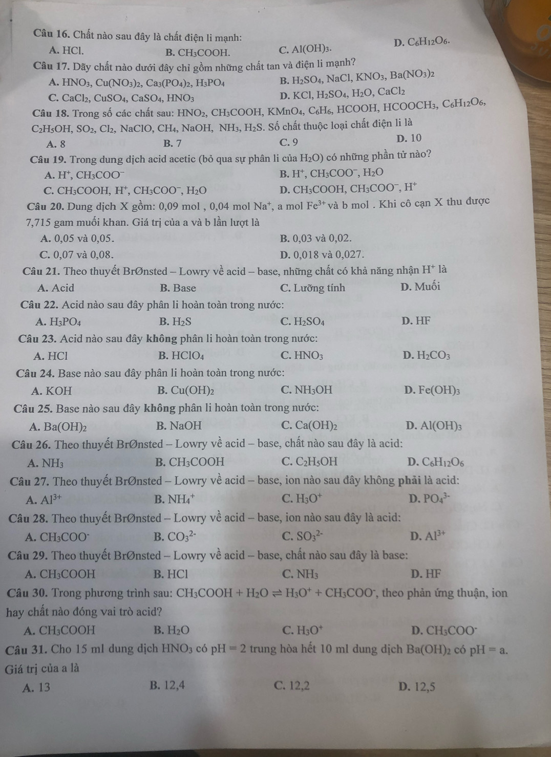 Chất nào sau đây là chất điện li mạnh: D. C_6H_12O_6.
A. HCl. B. CH₃COOH. C. Al(OH)_3.
Câu 17. Dãy chất nào dưới đây chỉ gồm những chất tan và điện li mạnh?
A. HNO_3,Cu(NO_3)_2,Ca_3(PO_4)_2,H_3PO_4 B. H_2SO_4,NaCl,KNO_3,Ba(NO_3)_2
C. CaCl_2,CuSO_4,CaSO_4,HNO_3
D. KCl,H_2SO_4,H_2O,CaCl_2
Câu 18. Trong số các chất sau: HNO_2, CH₃COOH, KMnO_4,C_6H_6,HCOOI I. HCOOCH_3,C_6H_12O_6,
C_2H_5OH,SO_2,Cl_2,NaClO,CH_4, NaOH.NH_3,H_2S S. Số chất thuộc loại chất điện li là
A. 8 B. 7 C. 9
D. 10
Câu 19. Trong dung dịch acid acetic (bỏ qua sự phân li của H_2O) có những phần tử nào?
A. H^+,CH_3COO^- B. H^+,CH_3COO^-,H_2O
C. CH_3COOH H^+ , Cl H_3COO^-,H_2O D. CH_3COOH,CH_3COO^-,H^+
Câu 20. Dung dịch X gồm: 0,09 mol , 0,04 mol Na a⁺, a mol Fe^(3+) và b mol . Khi cô cạn X thu được
7,715 gam muối khan. Giá trị của a và b lần lượt là
A. 0,05 và 0,05. B. 0,03 và 0,02.
C. 0,07 và 0,08. D. 0,018 và 0,027.
Câu 21. Theo thuyết BrØnsted - Lowry về acid - base, những chất có khả năng nhận H^+ là
A. Acid B. Base C. Lưỡng tính D. Muối
Câu 22. Acid nào sau đây phân li hoàn toàn trong nước:
A. H_3PO_4 B. H_2S C. H_2SO_4 D. HF
Câu 23. Acid nào sau đây không phân li hoàn toàn trong nước:
A. HCl B. HClO_4 C. HNO_3 D. H_2CO_3
Câu 24. Base nào sau đây phân li hoàn toàn trong nước:
A. KOH B. Cu(OH)_2 C. NH_3OH D. Fe(OH)_3
Câu 25. Base nào sau đây không phân li hoàn toàn trong nước:
A. Ba(OH)_2 B. NaOH C. Ca(OH)_2 D. Al(OH)_3
Câu 26. Theo thuyết Br Onsted - Lowry về acid - base, chất nào sau đây là acid:
A. NH_3 B. CH_3CC DOH C. C_2H_5OH D. C_6H_12O_6
Câu 27. Theo thuyết BrØnsted - Lowry về acid - base, ion nào sau đây không phải là acid:
A. Al^(3+) B. NH_4^(+ C. H_3)O^+ D. PO_4^((3-)
Câu 28. Theo thuyết Brønsted - Lowry về acid - base, ion nào sau đây là acid:
A. CH_3)COO B. CO_3^((2-) C. SO_3^(2-) D. Al^3+)
Câu 29. Theo thuyết BrØnsted - Lowry về acid - base, chất nào sau đây là base:
A. CH_3COOH B. HCl C. NH_3 D. HF
Câu 30. Trong phương trình sau: CH_3COOH+H_2Oleftharpoons H_3O^++CH_3COO^- , theo phản ứng thuận, ion
hay chất nào đóng vai trò acid?
A. CH_3COOH B. H_2O C. H_3O^+ D. CH_3COO^-
Câu 31. Cho 15 ml dung dịch HNO_3 có pH=2 trung; hòa hết 10 ml dung dịch Ba(OH)_2 có pH=a.
Giá trị của a là
A. 13 B. 12,4 C. 12,2 D. 12,5