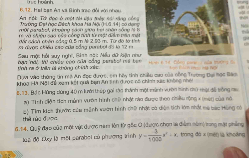 trục hoành. gong 
6.12. Hai bạn An và Bình trao đổi với nhau.08  
vậl 
An nói: Tớ đọc ở một tài liệu thấy nói rằng công 
50 
Trường Đại học Bách khoa Hà Nội (H.6.14) có dạngN50 
một parabol, khoảng cách giữa hai chân cổng là 8
mể 
m và chiều cao của cổng tính từ một điểm trên mặt 
đất cách chân cổng 0,5 m là 2,93 m. Từ đó tớ tính 
a 
a 
ra được chiều cao của cổng parabol đó là 12 m. 
Sau một hồi suy nghĩ, Bình nói: Nếu dữ kiện nh 
bạn nói, thì chiều cao của cổng parabol mà bạ . 
tính ra ở trên là không chính xác. học Đch khoc Hà Nội 
Dựa vào thông tin mà An đọc được, em hãy tính chiều cao của công Trường Đại học Bách 
khoa Hà Nội để xem kết quả bạn An tính được có chính xác không nh 
6.13. Bác Hùng dùng 40 m lưới thép gai rào thành một mảnh vườn hình chữ nhật đễ trong rau. 
a) Tính diện tích mảnh vườn hình chữ nhật rào được theo chiêu rộng x (mét) của nó. 
b) Tìm kích thước của mảnh vườn hình chữ nhật có diện tích lớn nhất mã bác Hùng có 
thể rào được. 
6.14. Quỹ đạo của một vật được ném lên từ gốc O (được chọn là điểm ném) trong mặt phẳng 
toạ độ Oxy là một parabol có phương trình y= (-3)/1000 x^2+x , trong đó x (mèt) là khoảng
16