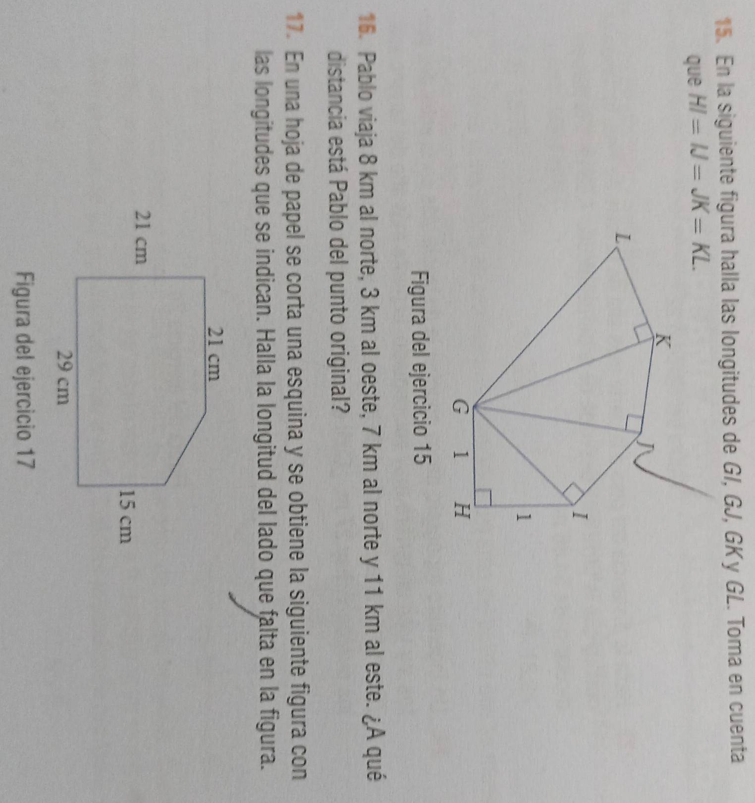 En la siguiente figura halla las longitudes de G/, GJ, GKy GL. Toma en cuenta 
que HI=IJ=JK=KL. 
Figura del ejercicio 15 
16. Pablo viaja 8 km al norte, 3 km al oeste, 7 km al norte y 11 km al este. ¿A qué 
distancia está Pablo del punto original? 
17. En una hoja de papel se corta una esquina y se obtiene la siguiente figura con 
las longitudes que se indican. Halla la longitud del lado que falta en la figura. 
Figura del ejercicio 17