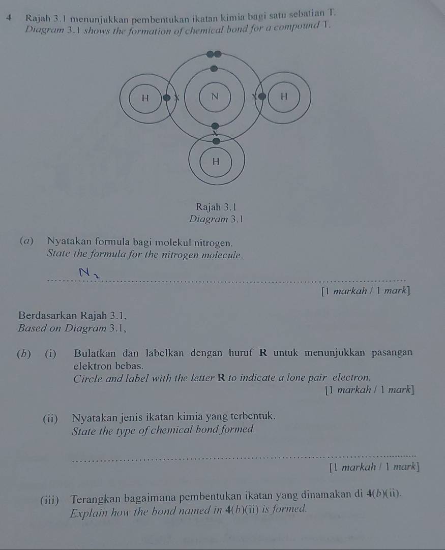 Rajah 3.1 menunjukkan pembentukan ikatan kimia bagi satu sebatian T. 
Diagram 3.1 shows the formation of chemical bond for a compound T. 
Rajah 3.1 
Diagram 3.1 
(a) Nyatakan formula bagi molekul nitrogen. 
State the formula for the nitrogen molecule.
N_2
[1 markah / 1 mark] 
Berdasarkan Rajah 3.1, 
Based on Diagram 3.1, 
(b) (i) Bulatkan dan labelkan dengan huruf R untuk menunjukkan pasangan 
elektron bebas. 
Circle and label with the letter R to indicate a lone pair electron. 
[1 markah /  mark] 
(ii) Nyatakan jenis ikatan kimia yang terbentuk. 
State the type of chemical bond formed. 
_ 
[1 markah /  mark] 
(iii) Terangkan bagaimana pembentukan ikatan yang dinamakan di 4(b)(ii). 
Explain how the bond named in 4(b)(ii ) is formed.