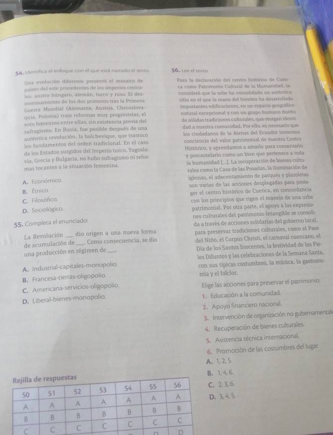 Identifica el enfoque con el que está narrado el texto 56. Lee el texto
Uns evolución diferente presentó el mosaico de  Para la declaración del centro histórico de Cu
países del este procedentes de los imperios centra- cs como Patrimonio Cultural de la Mumanidad, se
les: austro-húngaro, alemán, turco y ruso. El des consideró que la urbe ha consolidado un autêntico
moronamiento de los dos primeros tras la Primera sitio en el que la mano del hombre ha desarrollado
Guerra Mundial (Alemania, Austria, Checoslova importantes edificaciones, en un espacio geográfico
quia, Polonia) trajo reformas muy progresistas, el natural excepcional y con un grupo humano dueño
voto femenino entre ellas, sin existencia prevía del de sólidas tradiciones culturales, que oturgan identi
sufragismo. En Rusia, fue posible después de una dad a nuestra comunidad. Por ello, es necesario que
auténtica revolución, la bolchevique, que trastocó los ciudadanos de la Atenas del Ecuador tomemos
los fundamentos del orden tradicional. En el caso  conciencia del valor patrimonial de nuestro Centro
de los Estados surgidos del Imperío turco, Yugosla Histórico, y aprendamos a amario para conservario
via, Grecia y Bulgaria, no hubo sufragismo ni refor- y precautelario como un bien que pertenece a toda
mas tocantes a la situación femenina. la humanidad (...]. La recuperación de bienes cultu
rales como la Casa de las Posadas, la iluminación de
A. Económico. iglesías, el adecentamiento de parques y plazoletas
B. Étnico son varías de las acciones desplegadas para prote -
ger el centro histórico de Cuenca, en concordancia
C. Filosófico.
con los principios que rigen el manejo de una urbe
D. Sociológico. patrimonial. Por otra parte, el apoyo a las expresio
nes culturales del patrimonio intangible se consoli-
da a través de acciones solidarias del gobierno local.
55. Completa el enunciado:
La Revolución _dio origen a una nueva forma para preservar tradiciones culturales, como el Pase
de acumulación de  Como consecuencia, se dío del Niño, el Corpus Christi, el carnaval cuencano, el
una producción en régimen de Día de los Santos Inocentes, la festividad de los Fie-
A. Industrial-capitales-monopolio les Difuntos y las celebraciones de la Semana Santa.
con sus típicas costumbres, la música, la gastrono-
B. Francesa-tierras-oligopolio mia y el folclor.
C. Americana-servicios-oligopolio. Elige las acciones para preservar el patrimonio
D. Liberal-bienes-monopolio. 1. Educación a la comunidad
2. Apoyo financiero nacional.
3. Intervención de organización no gubernamental
4. Recuperación de bienes culturales.
5. Asistencia técnica internacional.
6. Promoción de las costumbres del lugar.
A. 1, 2, 5.
B. 1, 4, 6.
2. 3, 6.
3, 4, 5.