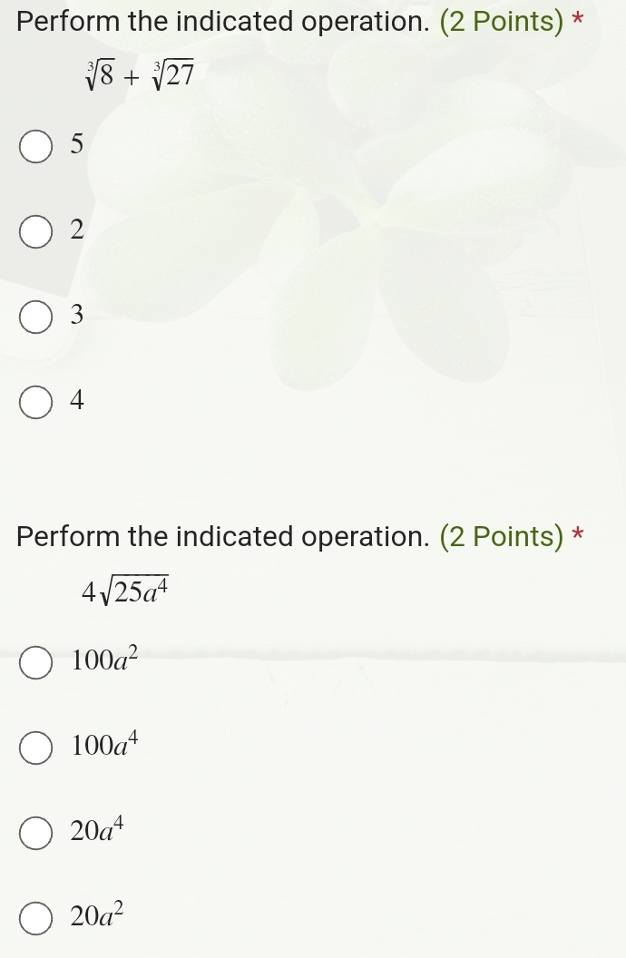 Perform the indicated operation. (2 Points) *
sqrt[3](8)+sqrt[3](27)
5
2
3
4
Perform the indicated operation. (2 Points) *
4sqrt(25a^4)
100a^2
100a^4
20a^4
20a^2