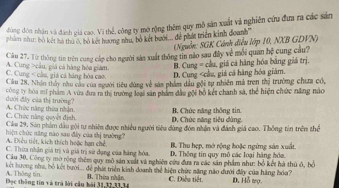 dùng đón nhận vá đánh giá cao. Vì thể, công ty mở rộng thêm quy mô sản xuất và nghiên cứu đựa ra các sản
phẩm như: bỗ kết hà thu ô, bộ kết hương nhu, bộ két bưới... đề phát triển kinh doanh''
(Nguồn: SGK Cánh điều lớp 10, NXB GDVN)
Câu 27. Từ thông tin trên cung cấp cho người sản xuất thông tin nào sau đây về mối quan hệ cung cầu?
A. Cung >cầu, giá cả hàng hóa giảm.
B. Cung = cầu, giá cả hàng hóa bằng giá trị.
C. Cung < cầu, giá cả hàng hóa cao.
 D. Cung
A. Chức năng thừa nhận. B. Chức năng thông tin.
C. Chức năng quyết định. D. Chức năng tiêu dùng.
Câu 29. Sản phẩm đầu gội tự nhiên được nhiều người tiêu dùng đón nhận và đánh giá cao. Thông tin trên thể
hiện chức năng nào sau đây của thị trường?
A. Điều tiết, kích thích hoặc hạn chế. B. Thu hẹp, mở rộng hoặc ngừng sản xuất.
C. Thừa nhận giá trị và giá trị sử dụng của hàng hóa, D. Thông tin quy mô các loại hàng hóa.
Câu 30. Công ty mở rộng thêm quy mô sản xuất và nghiên cứu đưa ra các sản phẩm như: bồ kết hà thủ ô, bồ
kết hương nhu, bồ kết bưới... để phát triển kinh doanh thể hiện chức năng nào dưới đây của hàng hóa?
A. Thông tin. B. Thừa nhận. C. Điều tiết. D. Hỗ trợ.
Đọc thông tin và trã lời cầu hồi 31,32,33,34