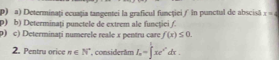 Determinați ecuația tangentei la graficul funcţieiƒ în punctul de abscisă x=4
p) b) Determinaţi punctele de extrem ale funcţiei ƒ. 
p) c) Determinați numerele reale x pentru care f(x)≤ 0. 
2. Pentru orice n∈ N^* , considerăm I_n=∈t^1xe^(x^n)dx.