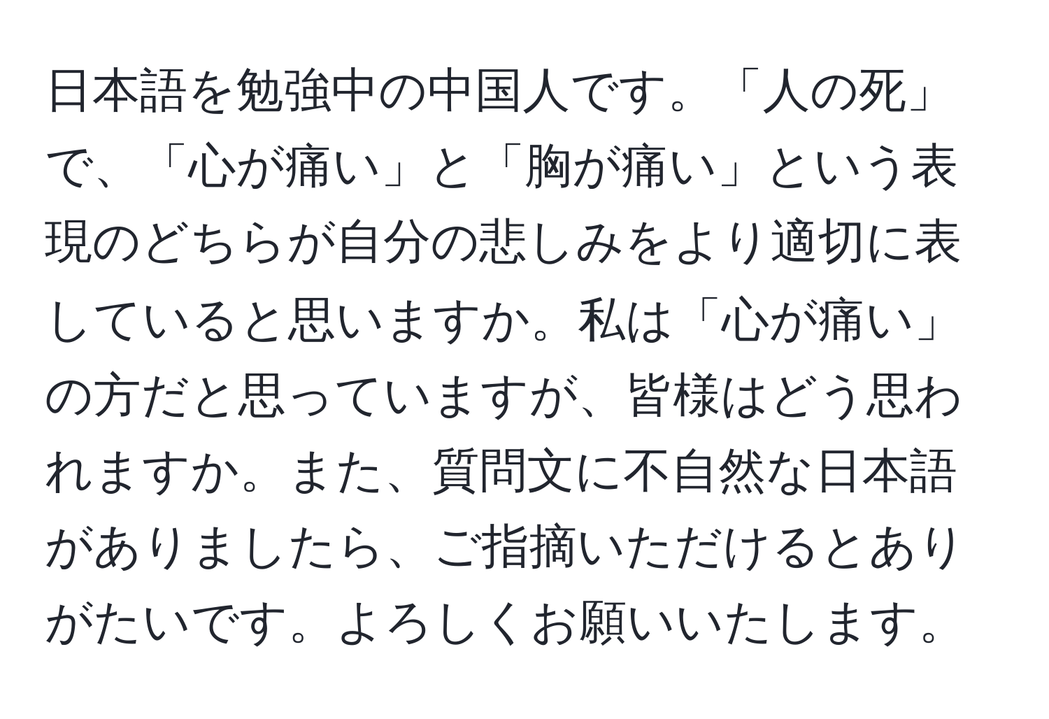 日本語を勉強中の中国人です。「人の死」で、「心が痛い」と「胸が痛い」という表現のどちらが自分の悲しみをより適切に表していると思いますか。私は「心が痛い」の方だと思っていますが、皆様はどう思われますか。また、質問文に不自然な日本語がありましたら、ご指摘いただけるとありがたいです。よろしくお願いいたします。