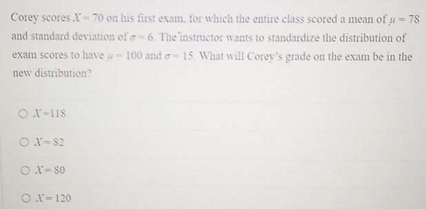 Corey scores X=70 on his first exam, for which the entire class scored a mean of mu =78
and standard deviation of sigma =6. The instructor wants to standardize the distribution of
exam scores to have u=100 and sigma =15. What will Corey's grade on the exam be in the
new distribution?
X=118
X=82
X=80
X=120