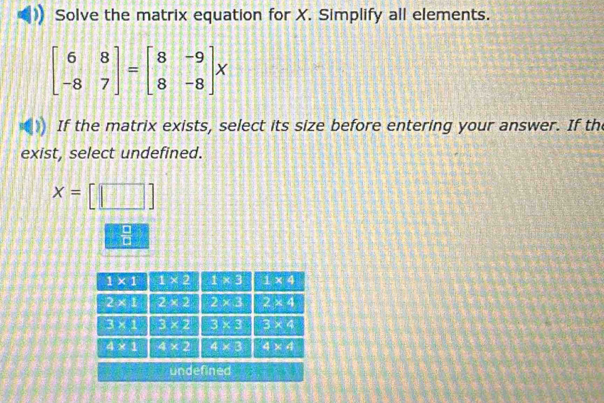 Solve the matrix equation for X. Simplify all elements.
beginbmatrix 6&8 -8&7endbmatrix =beginbmatrix 8&-9 8&-8endbmatrix x
If the matrix exists, select its size before entering your answer. If th
exist, select undefined.
x=[□ ]
 □ /□  
undefined