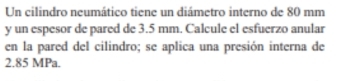 Un cilindro neumático tiene un diámetro interno de 80 mm
y un espesor de pared de 3.5 mm. Calcule el esfuerzo anular 
en la pared del cilindro; se aplica una presión interna de
2.85 MPa.