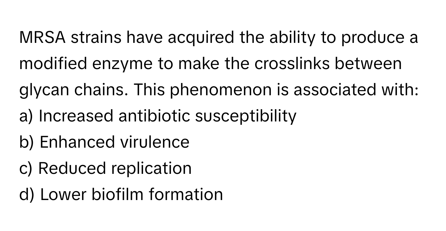 MRSA strains have acquired the ability to produce a modified enzyme to make the crosslinks between glycan chains. This phenomenon is associated with:

a) Increased antibiotic susceptibility
b) Enhanced virulence
c) Reduced replication
d) Lower biofilm formation