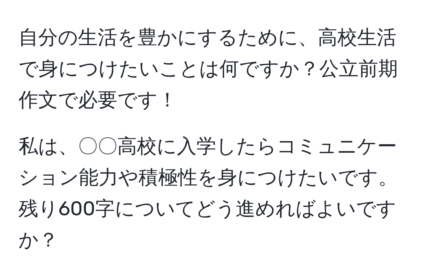 自分の生活を豊かにするために、高校生活で身につけたいことは何ですか？公立前期作文で必要です！

私は、〇〇高校に入学したらコミュニケーション能力や積極性を身につけたいです。残り600字についてどう進めればよいですか？