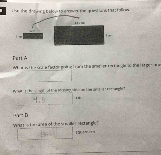 Use the drawing below to answer the questions that follow.
13.5 cm
3 cm
? cm 9 cm
Part A 
What is the scale factor going from the smaller rectangle to the larger one 
What is the length of the missing side on the smaller rectangle?
cm
Part B 
What is the area of the smaller rectangle?
square cm