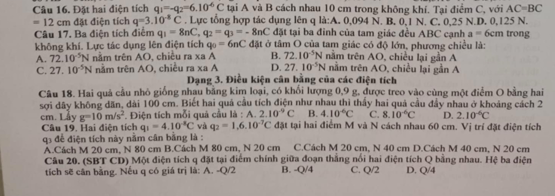 Đặt hai điện tích q_1=-q_2=6.10^(-6)C tại A và B cách nhau 10 cm trong không khí. Tại điểm C, với AC=BC
=12cm đặt điện tích q=3.10^(-8)C. Lực tổng hợp tác dụng lên q la:A. .0,09 4 N. B. 0,1 N. C. 0,25 N.D. 0,125 N.
Câu 17. Ba điện tích điểm q_1=8nC,q_2=q_3=-8nC đặt tại ba đinh của tam giác đều ABC cạnh a=6cm trong
không khí. Lực tác dụng lên điện tích q_0=6nC đặt ở tâm O của tam giác có độ lớn, phương chiều là:
A. 72.10^(-5)N năm trên AO, chiều ra xaA B. 72.10^(-5)N nằm trên AO, chiều lại gần A
C. 27.10^(-5)N nằm trên AO, chiều ra* aA D. 27.10^(-5)N nằm trên AO, chiều lại gần A
Dạng 3. Điều kiện cân bằng của các điện tích
Câu 18. Hai quả cầu nhỏ giống nhau bằng kim loại, có khối lượng 0,9 g, được treo vào cùng một điểm O bằng hai
sợi dây không dãn, dài 100 cm. Biết hai quả cầu tích điện như nhau thì thấy hai quả cầu đầy nhau ở khoảng cách 2
cm. Lấy g=10m/s^2. Điện tích mỗi quả cầu là : A. 2.10^(-9)C B. 4.10^(-6)C C. 8.10^(-6)C D. 2.10^(-6)C
Câu 19. Hai điện tích q_1=4.10^(-8)C và q_2=1,6.10^(-7)C đặt tại hai điểm M và N cách nhau 60 cm. Vị trí đặt điện tích
q3 đề điện tích này nằm cân bằng là :
A.Cách M 20 cm, N 80 cm B.Cách M 80 cm, N 20 cm C.Cách M 20 cm, N 40 cm D.Cách M 40 cm, N 20 cm
Câu 20. (SBT CD) Một điện tích q đặt tại điểm chính giữa đoạn thắng nối hai điện tích Q bằng nhau. Hệ ba điện
tích sẽ cân bằng. Nếu q có giá trị là: A. -Q/2 B. -Q/4 C. Q/2 D. Q/4