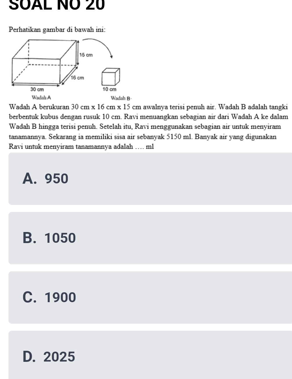 SOAL NÖ 20
Perhatikan gambar di bawah ini:
15 cm
16 cm
30 cm 10 cm
Wadah A Wadah B·
Wadah A berukuran 30cm* 16cm* 15cm awalnya terisi penuh air. Wadah B adalah tangki
berbentuk kubus dengan rusuk 10 cm. Ravi menuangkan sebagian air dari Wadah A ke dalam
Wadah B hingga terisi penuh. Setelah itu, Ravi menggunakan sebagian air untuk menyiram
tanamannya. Sekarang ia memiliki sisa air sebanyak 5150 ml. Banyak air yang digunakan
Ravi untuk menyiram tanamannya adalah_ ml
A. 950
B. 1050
C. 1900
D. 2025