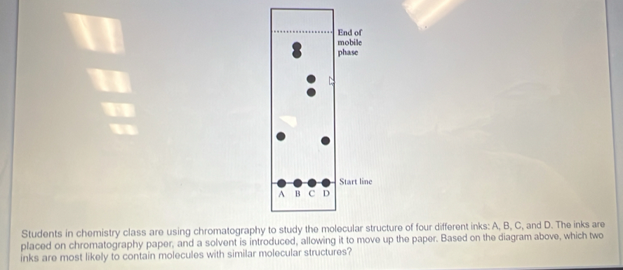 Students in chemistry class are using chromatographucture of four different inks: A, B, C, and D. The inks are 
placed on chromatography paper, and a solvent is introduced, allowing it to move up the paper. Based on the diagram above, which two 
inks are most likely to contain molecules with similar molecular structures?