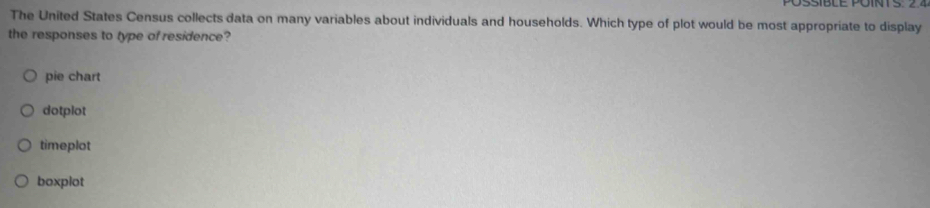 The United States Census collects data on many variables about individuals and households. Which type of plot would be most appropriate to display
the responses to type of residence?
pie chart
dotplot
timeplot
boxplot