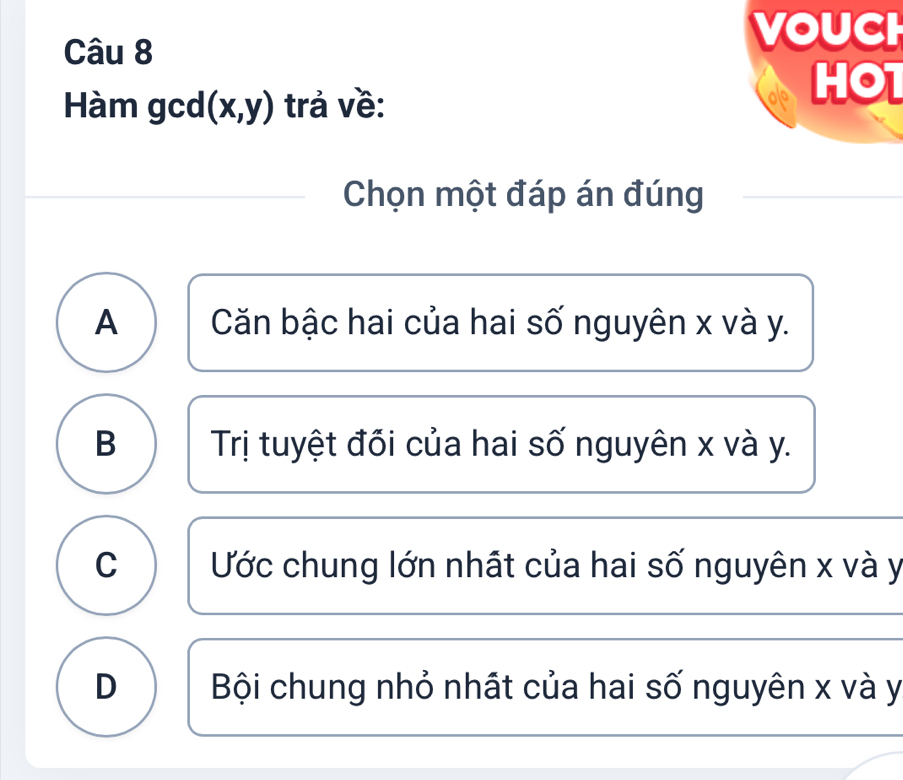 VOUCH
Hàm gcd (x,y) trả về:
HOT
Chọn một đáp án đúng
A Căn bậc hai của hai số nguyên x và y.
B Trị tuyệt đối của hai số nguyên x và y.
C Ước chung lớn nhất của hai số nguyên x và y
D Bội chung nhỏ nhất của hai số nguyên x và y