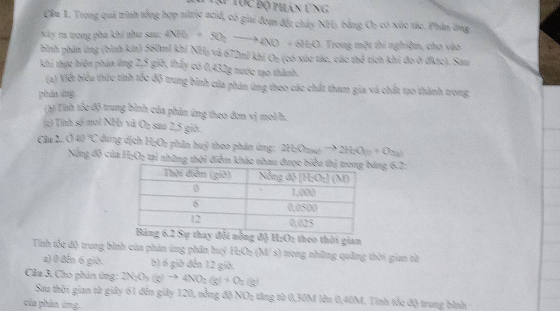 ạự Tục độ phán tng
Câu 1. Trong quá trình tổng hợp nitric acid, có giai đoạn đột cháy NHị bằng On có xúc tác. Phân ứng
Xây ra trong pha khi như sau: 4NH_3+5O_2to 4NO+6H_2O Trong một thí nghiệm, cho vào
bình phân ứng (bình kín) 560ml khí NHị và 672ml khí Or (có xức tác, các thể tích khí đo ở đktc). Sau
khi thực hiện phán ứng 2,5 giờ, thấy có 0,432g nước tạo thành.
(a) Viết biểu thức tính tốc độ trung bình của phân ứng theo các chất tham gia và chất tạo thành trong.
phân ứng
(b) Tính tốc độ trung bình của phản ứng theo đơn vị mol/h.
(c) Tính số moi NHà và On sau 2,5 giờ.
Câu 2.. 040°C dung dịch H₂Oz phân huỷ theo phân ứng: 2H_2O_2H_2(g)to 2H_2O_(2+O_2(g)
Nổng độ của H₂O; tại những thời điểm khng 6.2:
nồng độ H:O: theo thời gian
Tính tốc độ trung bình của phản úng phân huỷ H₂Oz (M/ s) trong những quâng thời gian từ
a) 0 đến 6 giờ. b) 6 giờ đến 12 giờ.
Câu 3. Cho phản ứng: 2N_2O_5(g)to 4NO_2(g)+O_2(g)
Sau thời gian từ giây 61 đến giây 120, nồng độ NO₂ tăng từ 0,30M lên 0,40M. Tính tốc độ trung bình
của phản ứng.