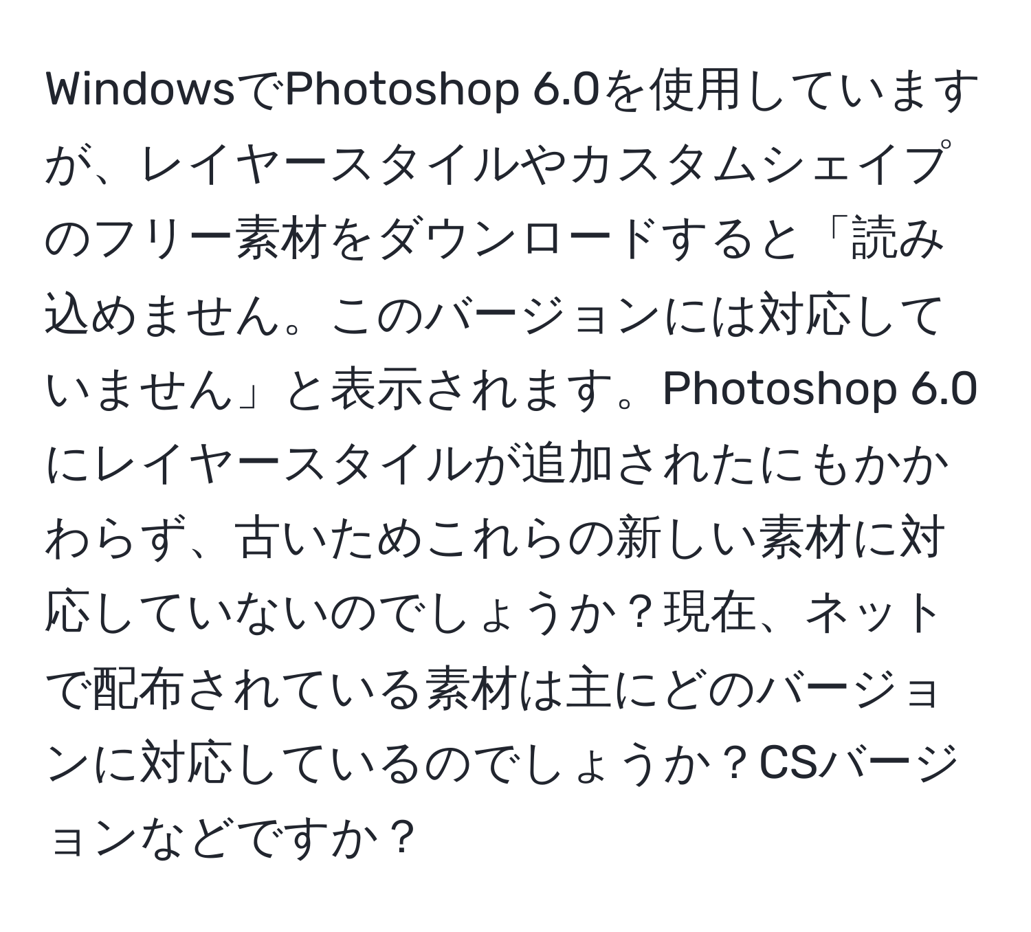 WindowsでPhotoshop 6.0を使用していますが、レイヤースタイルやカスタムシェイプのフリー素材をダウンロードすると「読み込めません。このバージョンには対応していません」と表示されます。Photoshop 6.0にレイヤースタイルが追加されたにもかかわらず、古いためこれらの新しい素材に対応していないのでしょうか？現在、ネットで配布されている素材は主にどのバージョンに対応しているのでしょうか？CSバージョンなどですか？