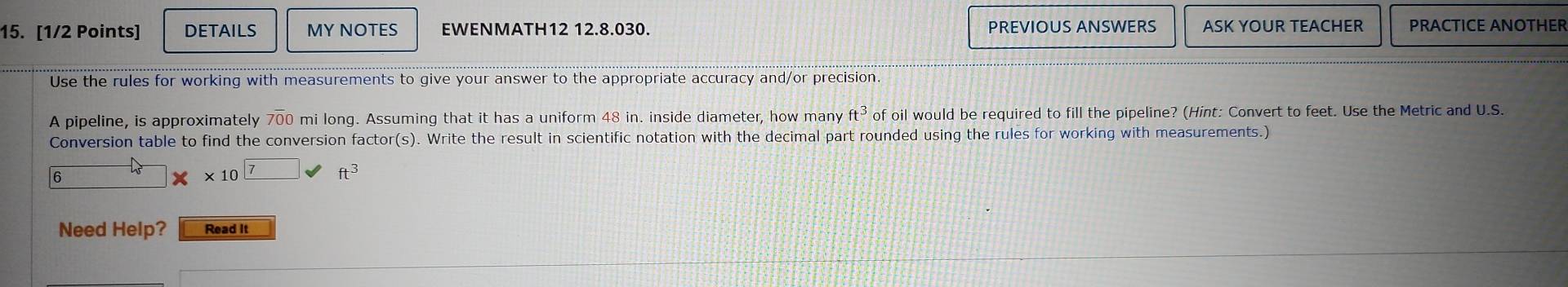 DETAILS MY NOTES EWENMATH12 12.8.030. PREVIOUS ANSWERS ASK YOUR TEACHER PRACTICE ANOTHER 
Use the rules for working with measurements to give your answer to the appropriate accuracy and/or precision. 
A pipeline, is approximately 700 mi long. Assuming that it has a uniform 48 in. inside diameter, how many ft^3 of oil would be required to fill the pipeline? (Hint: Convert to feet. Use the Metric and U.S. 
Conversion table to find the conversion factor(s). Write the result in scientific notation with the decimal part rounded using the rules for working with measurements.) 
6
* 107 ft^3
Need Help? Read It