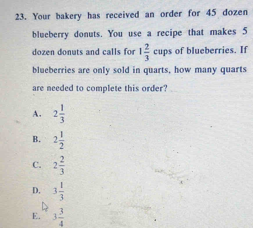 Your bakery has received an order for 45 dozen
blueberry donuts. You use a recipe that makes 5
dozen donuts and calls for 1 2/3 cups of blueberries. If
blueberries are only sold in quarts, how many quarts
are needed to complete this order?
A. 2 1/3 
B. 2 1/2 
C. 2 2/3 
D. 3 1/3 
E. 3 3/4 