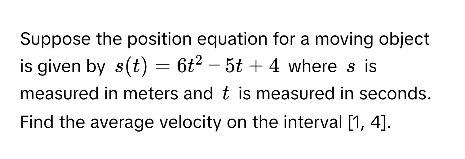 Suppose the position equation for a moving object is given by $s(t) = 6t^2 - 5t + 4$ where $s$ is measured in meters and $t$ is measured in seconds. Find the average velocity on the interval [1, 4].