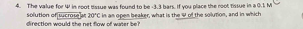 The value for Ψ in root tissue was found to be -3.3 bars. If you place the root tissue in a 0.1 M
solution of sucrose at 20°C in an open beaker, what is the Ψ of the solution, and in which 
direction would the net flow of water be?