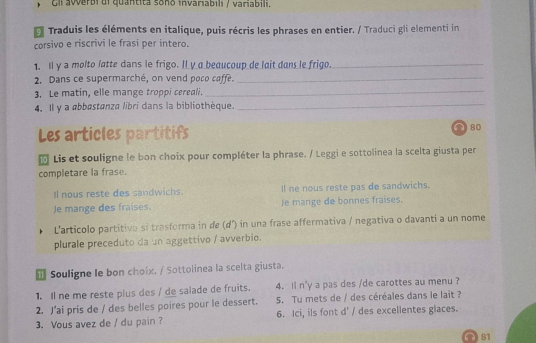 Gli averbi di quantita soño invariabili / variabili. 
9. Traduis les éléments en italique, puis récris les phrases en entier. / Traduci gli elementi in 
corsivo e riscrivi le frasi per intero. 
1. Il y a molto latte dans le frigo. ll y a beaucoup de lait dans le frigo._ 
2. Dans ce supermarché, on vend poco caffe._ 
3. Le matin, elle mange troppi cereali._ 
4. Il y a abbøstanza libri dans la bibliothèque._ 
Les articles partitifs 
∩ 80 
Lis et souligne le bon choix pour compléter la phrase. / Leggi e sottolinea la scelta giusta per 
completare la frase. 
Il nous reste des sandwichs. Il ne nous reste pas de sandwichs. 
Je mange des fraises. Je mange de bonnes fraises. 
L'articolo partitivo si trasforma in de (d') in una frase affermativa / negativa o davanti a un nome 
plurale preceduto da un aggettivo / avverbio. 
⑪ Souligne le bon choix. / Sottolinea la scelta giusta. 
1. Il ne me reste plus des / de salade de fruits. 4. Il n'y a pas des /de carottes au menu ? 
2. J’ai pris de / des belles poires pour le dessert. 5. Tu mets de / des céréales dans le lait ? 
6. Ici, ils font d' / des excellentes glaces. 
3. Vous avez de / du pain ? 
81