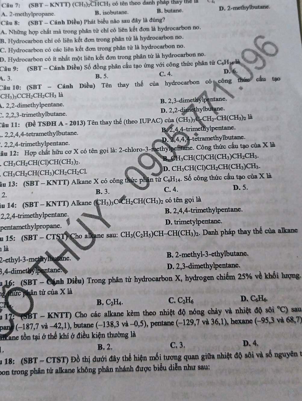 (SBT - KNTT) (CH_3)_2CHCH_3 có tên theo danh pháp thay thể là Ch
A. 2-methylpropane. B. isobutane. B. butane. D. 2-methylbutane.
Câu 8: (SBT - Cánh Diều) Phát biểu nào sau đây là đúng?
A. Những hợp chất mà trong phân tử chi có liên kết đơn là hydrocarbon no.
B. Hydrocarbon chỉ có liên kết đơn trong phân tử là hydrocarbon no.
C. Hydrocarbon có các liên kết đơn trong phân tử là hydrocarbon no.
D. Hydrocarbon có ít nhất một liên kết đơn trong phân tử là hydrocarbon no.
Câu 9: (SBT - Cánh Diều) Số đồng phân cấu tạo ứng với công thức phân tử C_6H 14 là ot
A. 3. B. 5. C. 4. D. 6.
Câu 10: (SBT - Cánh Diều) Tên thay thế của hydrocarbon có công thức cầu tạo
CH_3)_3CCH_2CH_2CH_3 là. 2,2-dimethylpentane. B. 2,3-dimethylpentane.
C. 2,2,3-trimethylbutane. D. 2,2-dimethylbutane.
Câu 11: (Đề TSĐH A - 2013) Tên thay thế (theo IUPAC) của (CH_3)_3C-CH_2-CH(CH_3)_2 là
. 2,2,4,4-tetramethylbutane. B. 2,4,4-trimethylpentane.
D. 2,4,4, . 2,2,4-trimethylpentane. 4-tetramethylbutane.
âu 12: Hợp chất hữu cơ X có tên gọi là: 2-chloro-3-methylpentane. Công thức cấu tạo của X là
CH_3CH_2CH(Cl)CH(CH_3)_2.
B. C H_3CH(Cl)CH(CH_3)CH_2CH_3.
D. CH_3C HC CH_2CH(CH_3)CH_3.
CH_3CH_2CH(CH_3)CH_2CH_2Cl.
âu 13: (SI BT - KNTT) Alkane X có công thức phần tử C_6H_14 1. Số công thức cấu tạo của X là
2.
B. 3. C. 4.
D. 5.
iu 14:(SBT -  KNTT) Alkane (CH_3)_3CFH_2CH(CH_3)_2 có tên gọi là
2,2,4-trimethylpentane. B. 2,4,4-trimethylpentane.
pentamethylpropane. D. trimetylpentane.
n 15:(SBT-CTST) Cho alkane sau: CH_3(C_2H_5) CH -CH(CH_3)_2. Danh pháp thay thế của alkane
là
2-eth v|-3· -methylbutane. B. 2-methyl-3-ethylbutane.
3,4-dimethylpentane. D. 2,3-dimethylpentane.
16: (SBT - Cánh Diều) Trong phân tử hydrocarbon X, hydrogen chiếm 25% về khối lượng.
ng thức phân tử của X là
CH
C.
D.
B. C_2H_4. C_2H_6 C_6H_6.
17: (SBT − K NTT ) Cho các alkane kèm theo nhiệt độ nóng chảy và nhiệt độ sôi°C) sau
pand (-187,7va-42,1) , butane (-138,3va-0,5) , pentane (-129,7va36,1) , hexane (-95,3 và 68,7)
alkane tồn tại ở thể khí ở điều kiện thường là
B. 2. C. 3. D. 4.
u 18: (SBT - CTST) Đồ thị dưới đây thể hiện mối tương quan giữa nhiệt độ sôi và số nguyên t
pon trong phân tử alkane không phân nhánh được biểu diễn như sau: