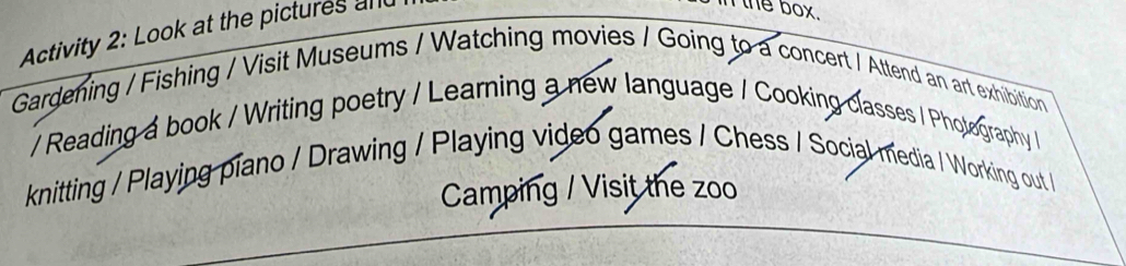 Activity 2: Look at the pictures all 
n the box. 
Gardening / Fishing / Visit Museums / Watching movies / Going to a concert / Attend an art exhibition 
/ Reading a book / Writing poetry / Learning a new language / Cooking classes / Pholography / 
knitting / Playing piano / Drawing / Playing video games / Chess / Social media / Working out / 
Camping / Visit the zoo