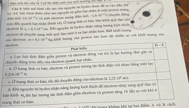 điện tích lúc này là 5 μF thì điện môi của môi trường lúc này x=-
Câu 5: Một mô hình cấu tạo của nguyên tử hydro được để ra vào đầu thê
kỷ XX bởi Niels Bohr như sau nguyên tử gồm hạt nhân là một proton mang
điện tích 1,6· 10^(-19)C và một electron mang điện tích -1,6· 10^(-19)C chuyến động
tròn đều quanh hạt nhân (hình vẽ). Ở trạng thái cơ bán, bán kính quỹ đạo củ
electron là r_0=0,5.10^(-4)cm.. Khi nguyên tử hydro nhận năng lượng kích thích
electron sẽ chuyến sang một quỹ đạo mới ở xa hạt nhân hơn. Biết khối lượn
ủa electron m=9,1· 10^(-31)kg khối lượng của proton lớn hơn rất nhiều so với khối lượng của
b
t
10^(-3)C đặt trong không khí tại hai điểm A và B c