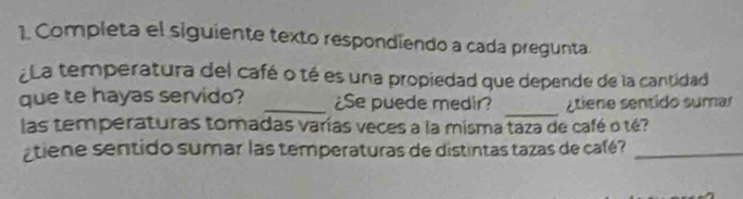 Completa el siguiente texto respondiendo a cada pregunta. 
¿La temperatura del café o té es una propiedad que depende de la cantidad 
_ 
que te hayas servido? _¿Se puede medir? Atiene sentido sumar 
las temperaturas tomadas varías veces a la misma taza de café o té? 
atiene sentido sumar las temperaturas de distintas tazas de café?_