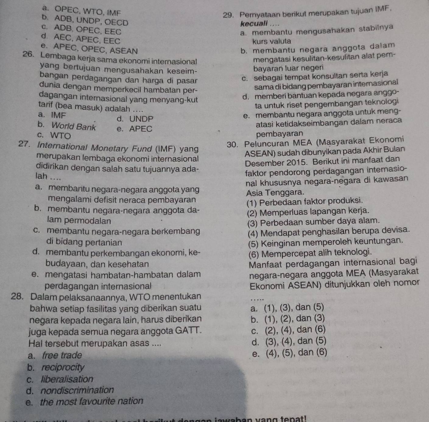 a. OPEC, WTO, IMF
29. Pernyataan berikut merupakan tujuan IMF，
b. ADB, UNDP, OECD
kecuali
c. ADB, OPEC, EEC
a. membantu mengusahakan stabilnya
d. AEC, APEC, EEC
kurs valuta
e. APEC, OPEC, ASEAN b. membantu negara anggota dalam
26. Lembaga kerja sama ekonomi internasional mengatasi kesulitan-kesulitan alat pem-
yang bertujuan mengusahakan keseim-
bayaran luar negeri
bangan perdagangan dan harga di pasar
c. sebagai tempat konsultan serta kerja
dunia dengan memperkecil hambatan per-
sama di bidang pembayaran internasional
dagangan internasional yang menyang-kut
d. memberi bantuan kepada negara anggo-
tarif (bea masuk) adalah ....
ta untuk riset pengembangan teknologi
a. IMF _e. membantu negara anggota untuk meng-
d. UNDP
b. World Bank e. APEC
atasi ketidakseimbangan dalam neraca
c. WTO pembayaran
27. International Monetary Fund (IMF) yang
30. Peluncuran MEA (Masyarakat Ekonomi
merupakan lembaga ekonomi internasional ASEAN) sudah dibunyikan pada Akhir Bulan
Desember 2015. Berikut ini manfaat dan
didirikan dengan salah satu tujuannya ada-
lah ....
faktor pendorong perdagangan internasio-
a. membantu negara-negara anggota yang nal khususnya negara-negara di kawasan
Asia Tenggara.
mengalami defisit neraca pembayaran
b. membantu negara-negara anggota da- (1) Perbedaan faktor produksi.
(2) Memperluas lapangan kerja.
lam permodalan
(3) Perbedaan sumber daya alam.
c. membantu negara-negara berkembang
(4) Mendapat penghasilan berupa devisa.
di bidang pertanian (5) Keinginan memperoleh keuntungan.
d.membantu perkembangan ekonomi, ke-
(6) Mempercepat alih teknologi.
budayaan, dan kesehatan Manfaat perdagangan internasional bagi
e. mengatasi hambatan-hambatan dalam negara-negara anggota MEA (Masyarakat
perdagangan internasional Ekonomi ASEAN) ditunjukkan oleh nomor
28. Dalam pelaksanaannya, WTO menentukan
_
bahwa setiap fasilitas yang diberikan suatu a. (1), (3), dan (5)
negara kepada negara lain, harus diberikan b. (1), (2), dan (3)
juga kepada semua negara anggota GATT. c. (2), (4), dan (6)
Hal tersebut merupakan asas ....
d. (3), (4), dan (5)
a. free trade e. (4), (5), dan (6)
b. reciprocity
c. liberalisation
d. nondiscrimination
e. the most favourite nation
h a  n  v ang ten a t