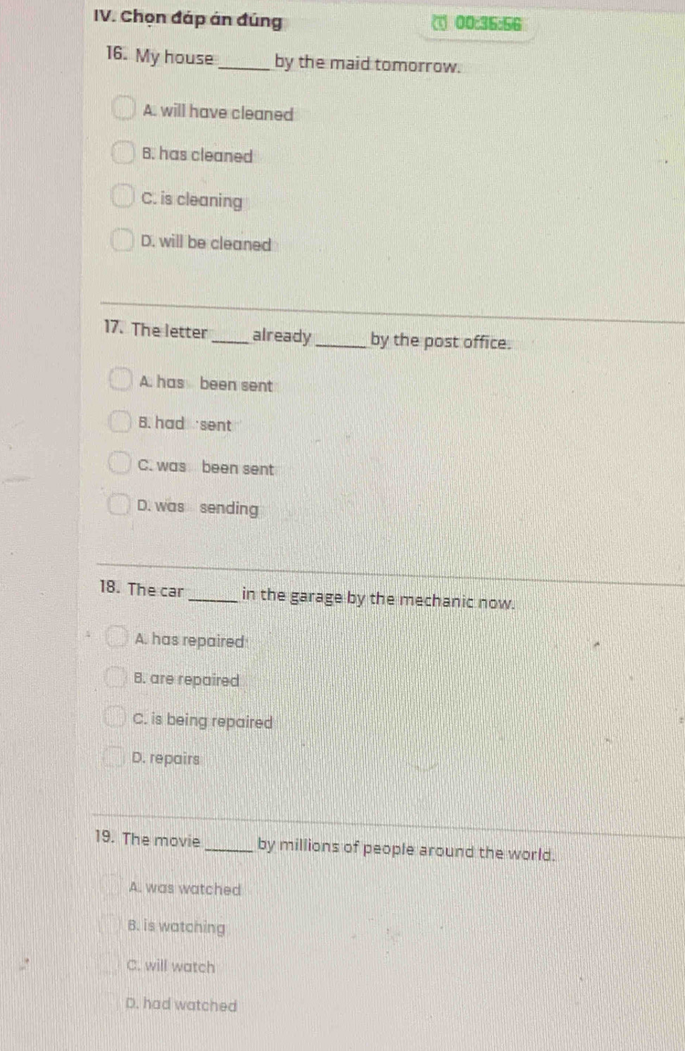 Chọn đáp án đúng 00:36:56
16. My house_ by the maid tomorrow.
A. will have cleaned
B. has cleaned
C. is cleaning
D. will be cleaned
17. The letter_ already _by the post office.
A. has been sent
B. had sent
C. was been sent
D. was sending
18. The car _in the garage by the mechanic now.
A. has repaired
B. are repaired
C. is being repaired
D. repairs
19. The movie _by millions of people around the world.
A. was watched
B. is watching
C. will watch
D. had watched