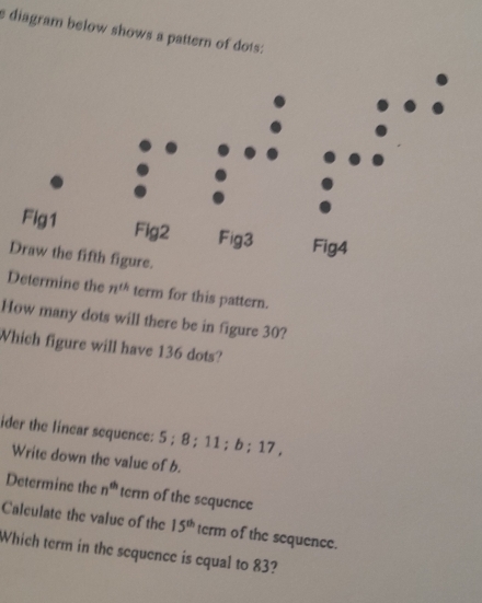 diagram below shows a pattern of dots: 
Determine the n^(th) term for this pattern. 
How many dots will there be in figure 30? 
Which figure will have 136 dots? 
ider the linear sequence: 5; 8; 11; b; 17 , 
Write down the value of b. 
Determine the n^(th) term of the sequence 
Calculate the value of the 15^(th) term of the sequence. 
Which term in the sequence is equal to 83?