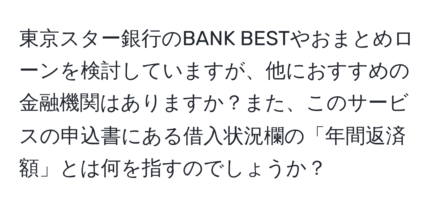 東京スター銀行のBANK BESTやおまとめローンを検討していますが、他におすすめの金融機関はありますか？また、このサービスの申込書にある借入状況欄の「年間返済額」とは何を指すのでしょうか？