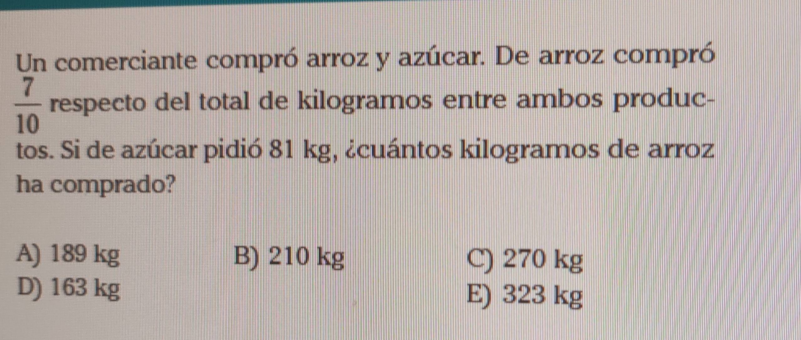 Un comerciante compró arroz y azúcar. De arroz compró
 7/10  respecto del total de kilogramos entre ambos produc-
tos. Si de azúcar pidió 81 kg, ¿cuántos kilogramos de arroz
ha comprado?
A) 189 kg B) 210 kg C) 270 kg
D) 163 kg E) 323 kg