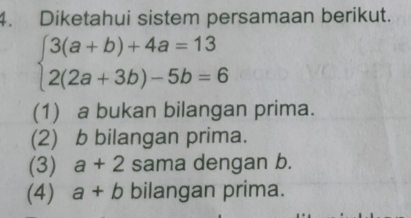 Diketahui sistem persamaan berikut.
beginarrayl 3(a+b)+4a=13 2(2a+3b)-5b=6endarray.
(1) a bukan bilangan prima.
(2) b bilangan prima.
(3) a+2 sama dengan b.
(4) a+b bilangan prima.